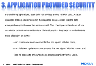 For authoring operations, each user has access only to his own data. A set of

     database triggers implemented in the database server, check that the data

     manipulation operations of the user are valid. This check prevents all users from

     accidental or malicious modifications of data for which they have no authorization.

     More precisely, an author

               – can create new announcements that are signed with his name,

               – can delete or update announcements that are signed with his name, and

               – has no access to announcements created/signed by other users.



17   © NOKIA   mobile-security.PPT/ 11/12/2011 / N.Asokan (NRC/COM)
 