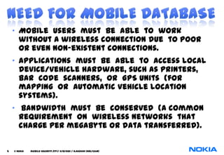 • Mobile users must be able to work
      without a wireless connection due to poor
      or even non-existent connections.
    • Applications must be able to access local
      device/vehicle hardware, such as printers,
      bar code scanners, or GPS units (for
      mapping or Automatic Vehicle Location
      systems).
    • Bandwidth must be conserved (a common
      requirement on wireless networks that
      charge per megabyte or data transferred).

5   © NOKIA   mobile-security.PPT/ 11/12/2011 / N.Asokan (NRC/COM)
 