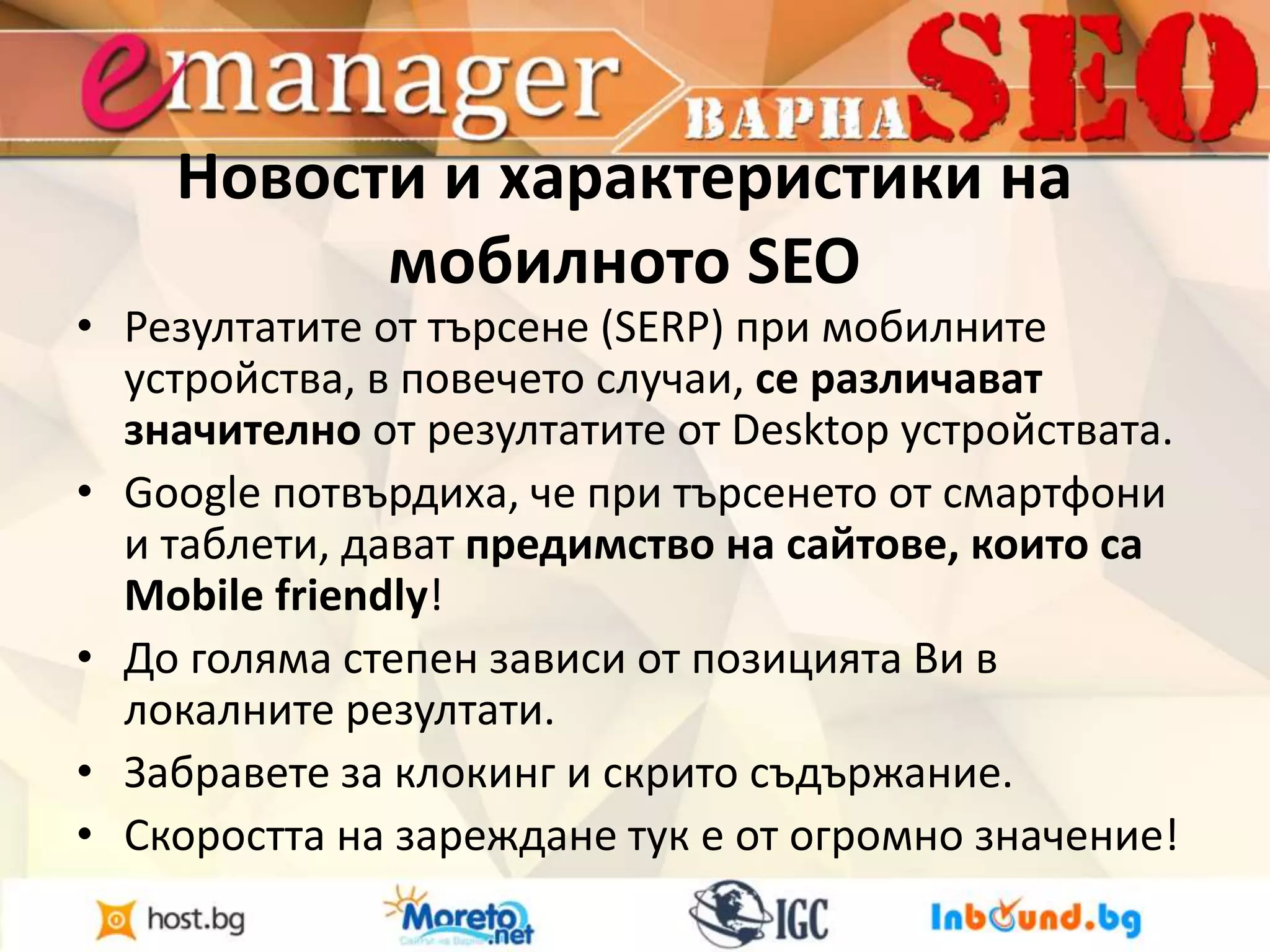 Новости и характеристики на 
мобилното SEO 
• Резултатите от търсене (SERP) при мобилните 
устройства, в повечето случаи, се различават 
значително от резултатите от Desktop устройствата. 
• Google потвърдиха, че при търсенето от смартфони 
и таблети, дават предимство на сайтове, които са 
Mobile friendly! 
• До голяма степен зависи от позицията Ви в 
локалните резултати. 
• Забравете за клокинг и скрито съдържание. 
• Скоростта на зареждане тук е от огромно значение! 
 