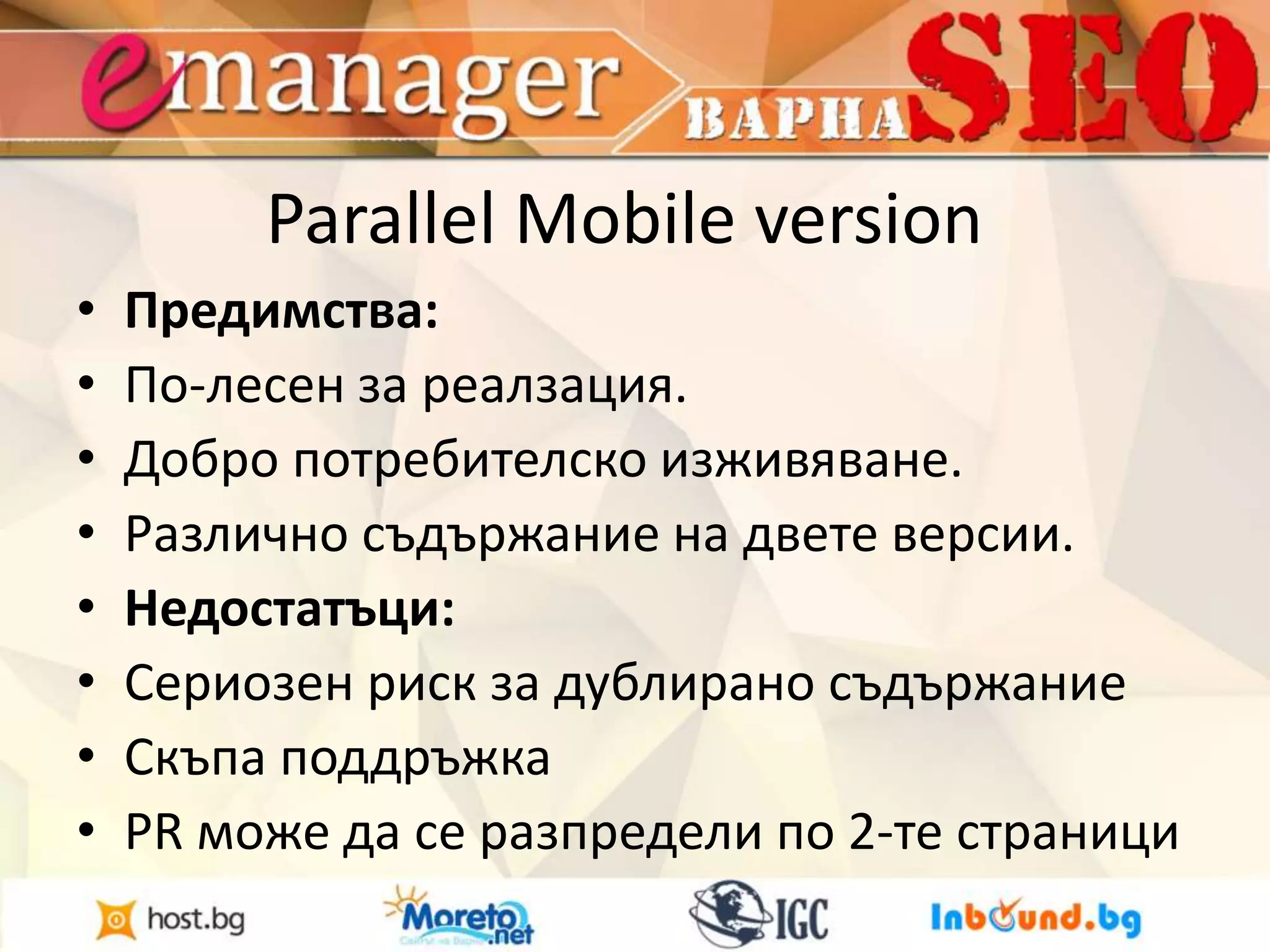Parallel Mobile version 
• Предимства: 
• По-лесен за реалзация. 
• Добро потребителско изживяване. 
• Различно съдържание на двете версии. 
• Недостатъци: 
• Сериозен риск за дублирано съдържание 
• Скъпа поддръжка 
• PR може да се разпредели по 2-те страници 
 