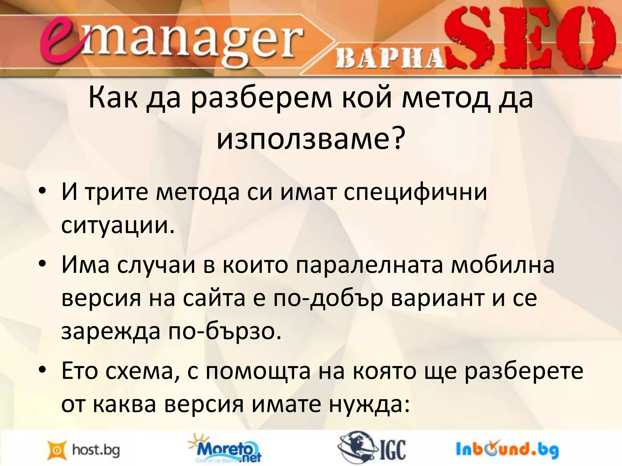 Как да разберем кой метод да 
използваме? 
• И трите метода си имат специфични 
ситуации. 
• Има случаи в които паралелната мобилна 
версия на сайта е по-добър вариант и се 
зарежда по-бързо. 
• Ето схема, с помощта на която ще разберете 
от каква версия имате нужда: 
 