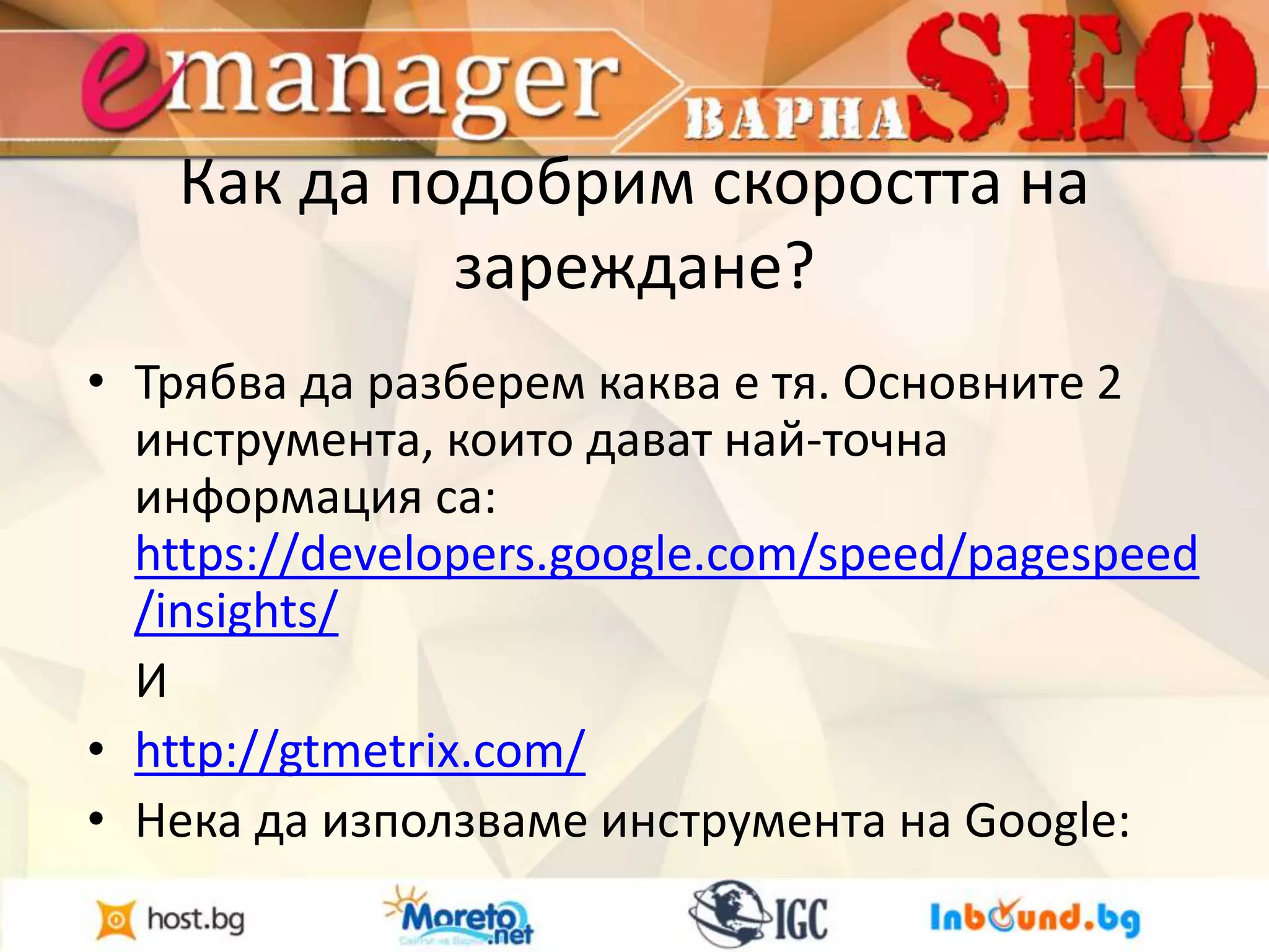 Как да подобрим скоростта на 
зареждане? 
• Трябва да разберем каква е тя. Основните 2 
инструмента, които дават най-точна 
информация са: 
https://developers.google.com/speed/pagespeed 
/insights/ 
И 
• http://gtmetrix.com/ 
• Нека да използваме инструмента на Google: 
 