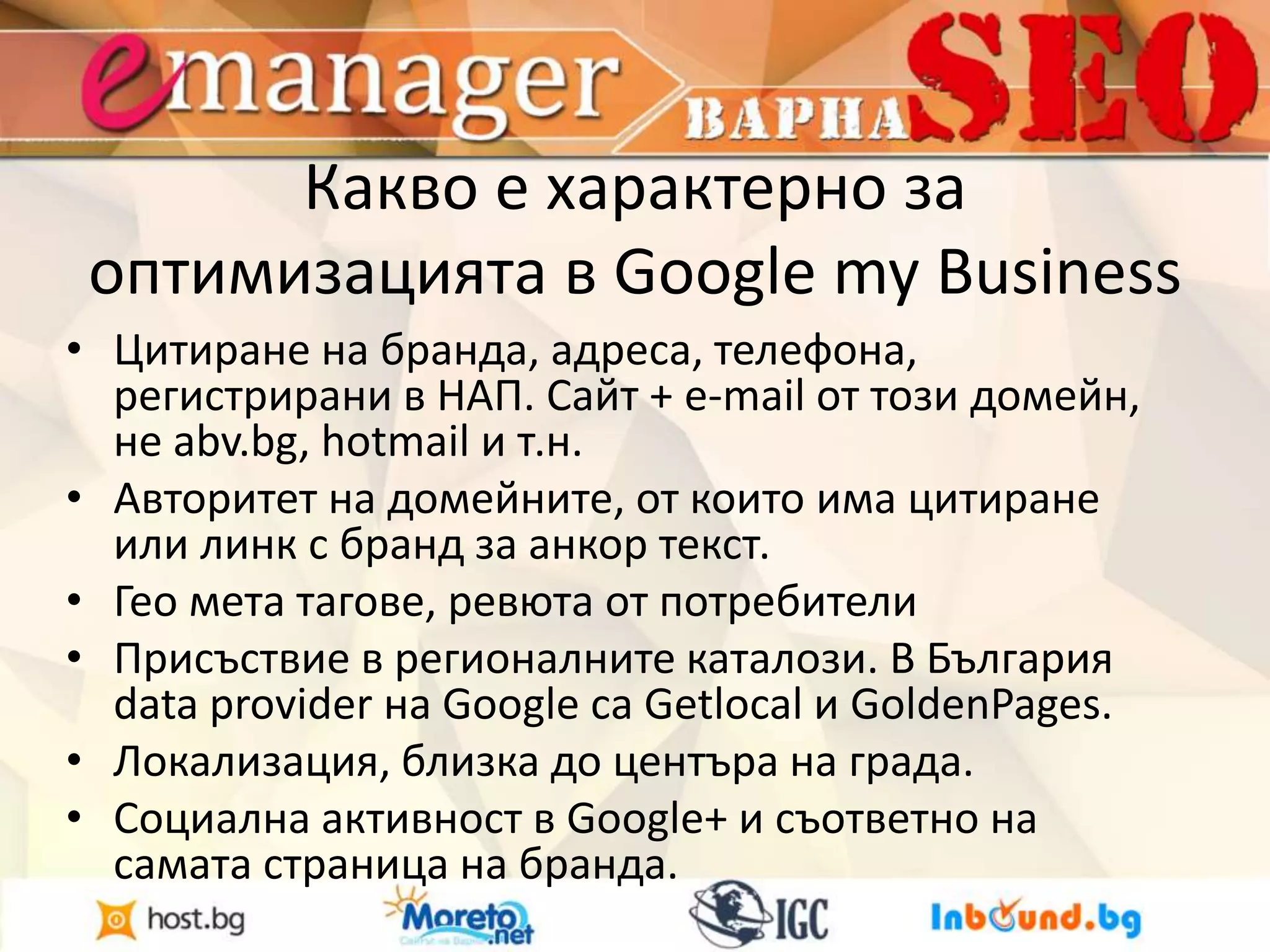 Какво е характерно за 
оптимизацията в Google my Business 
• Цитиране на бранда, адреса, телефона, 
регистрирани в НАП. Сайт + e-mail от този домейн, 
не abv.bg, hotmail и т.н. 
• Авторитет на домейните, от които има цитиране 
или линк с бранд за анкор текст. 
• Гео мета тагове, ревюта от потребители 
• Присъствие в регионалните каталози. В България 
data provider на Google са Getlocal и GoldenPages. 
• Локализация, близка до центъра на града. 
• Социална активност в Google+ и съответно на 
самата страница на бранда. 
 