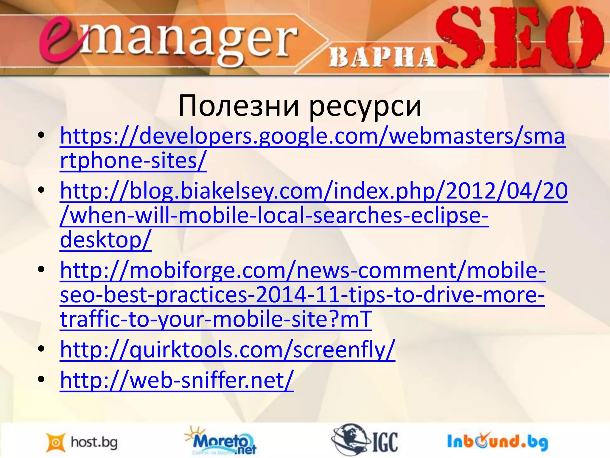 Полезни ресурси 
• https://developers.google.com/webmasters/sma 
rtphone-sites/ 
• http://blog.biakelsey.com/index.php/2012/04/20 
/when-will-mobile-local-searches-eclipse-desktop/ 
• http://mobiforge.com/news-comment/mobile-seo- 
best-practices-2014-11-tips-to-drive-more-traffic- 
to-your-mobile-site?mT 
• http://quirktools.com/screenfly/ 
• http://web-sniffer.net/ 
 