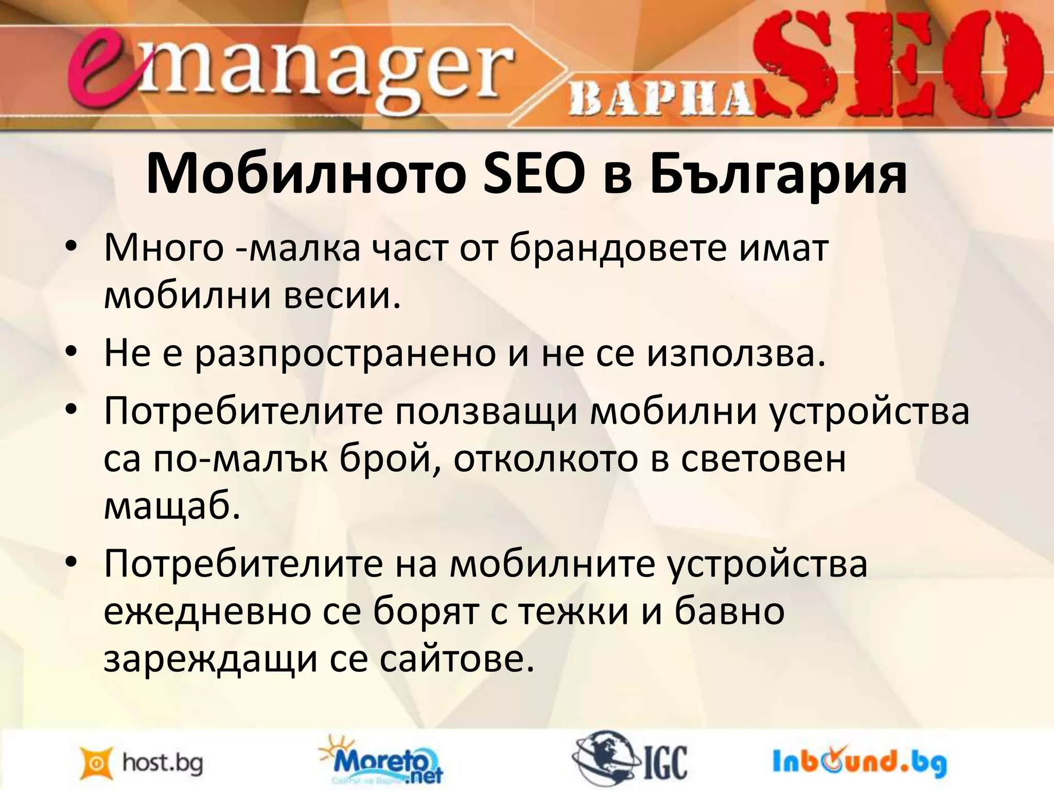 Мобилното SEO в България 
• Много -малка част от брандовете имат 
мобилни весии. 
• Не е разпространено и не се използва. 
• Потребителите ползващи мобилни устройства 
са по-малък брой, отколкото в световен 
мащаб. 
• Потребителите на мобилните устройства 
ежедневно се борят с тежки и бавно 
зареждащи се сайтове. 
 
