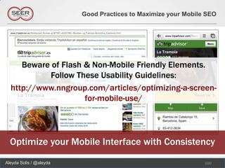Good Practices to Maximize your Mobile SEO




     Beware of Flash & Non-Mobile Friendly Elements.
           Follow These Usability Guidelines:
  http://www.nngroup.com/articles/optimizing-a-screen-
                     for-mobile-use/




  Optimize your Mobile Interface with Consistency
Aleyda Solis / @aleyda                                         100
 