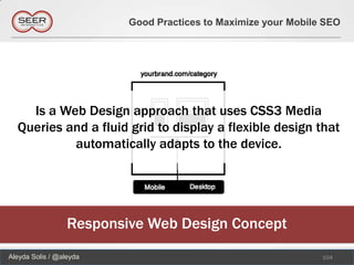 Good Practices to Maximize your Mobile SEO




    Is a Web Design approach that uses CSS3 Media
  Queries and a fluid grid to display a flexible design that
           automatically adapts to the device.




                  Responsive Web Design Concept
Aleyda Solis / @aleyda                                          104
 