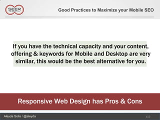 Good Practices to Maximize your Mobile SEO




     If you have the technical capacity and your content,
    offering & keywords for Mobile and Desktop are very
       similar, this would be the best alternative for you.




         Responsive Web Design has Pros & Cons
Aleyda Solis / @aleyda                                         112
 