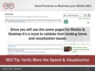 Good Practices to Maximize your Mobile SEO




        Since you will use the same pages for Mobile &
       Desktop it’s a must to validate their loading times
                    and visualization issues.




    SEO Tip: Verify More the Speed & Visualization
Aleyda Solis / @aleyda                                         122
 