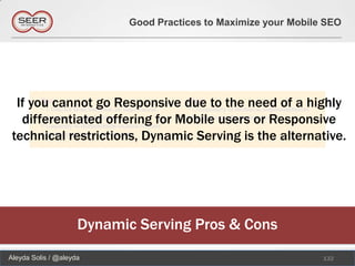 Good Practices to Maximize your Mobile SEO




  If you cannot go Responsive due to the need of a highly
   differentiated offering for Mobile users or Responsive
 technical restrictions, Dynamic Serving is the alternative.




                     Dynamic Serving Pros & Cons
Aleyda Solis / @aleyda                                           132
 