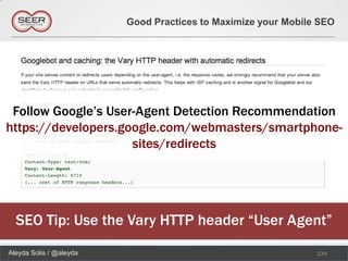 Good Practices to Maximize your Mobile SEO




 Follow Google’s User-Agent Detection Recommendation
https://developers.google.com/webmasters/smartphone-
                     sites/redirects




  SEO Tip: Use the Vary HTTP header “User Agent”
Aleyda Solis / @aleyda                                         134
 