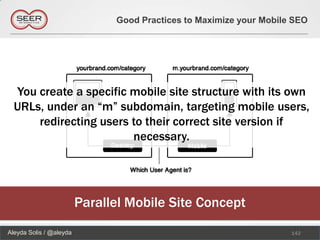 Good Practices to Maximize your Mobile SEO




  You create a specific mobile site structure with its own
  URLs, under an “m” subdomain, targeting mobile users,
      redirecting users to their correct site version if
                        necessary.




                         Parallel Mobile Site Concept
Aleyda Solis / @aleyda                                               142
 