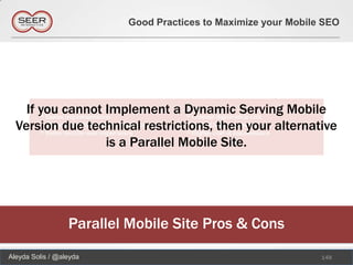Good Practices to Maximize your Mobile SEO




    If you cannot Implement a Dynamic Serving Mobile
  Version due technical restrictions, then your alternative
                  is a Parallel Mobile Site.




                  Parallel Mobile Site Pros & Cons
Aleyda Solis / @aleyda                                          148
 