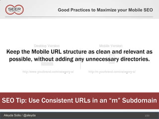 Good Practices to Maximize your Mobile SEO




 Keep the Mobile URL structure as clean and relevant as
  possible, without adding any unnecessary directories.




SEO Tip: Use Consistent URLs in an “m” Subdomain
Aleyda Solis / @aleyda                                         150
 