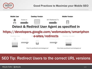 Good Practices to Maximize your Mobile SEO




      Detect & Redirect User Agent as specified in
https://developers.google.com/webmasters/smartphon
                    e-sites/redirects




SEO Tip: Redirect Users to the correct URL versions
Aleyda Solis / @aleyda                                         153
 