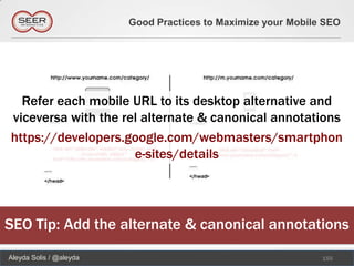 Good Practices to Maximize your Mobile SEO




  Refer each mobile URL to its desktop alternative and
viceversa with the rel alternate & canonical annotations
https://developers.google.com/webmasters/smartphon
                     e-sites/details




SEO Tip: Add the alternate & canonical annotations
Aleyda Solis / @aleyda                                         155
 