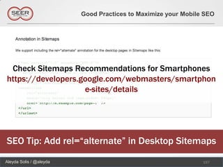 Good Practices to Maximize your Mobile SEO




 Check Sitemaps Recommendations for Smartphones
https://developers.google.com/webmasters/smartphon
                    e-sites/details




SEO Tip: Add rel=“alternate” in Desktop Sitemaps
Aleyda Solis / @aleyda                                         157
 