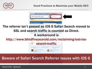 Good Practices to Maximize your Mobile SEO




The referrer isn’t passed as iOS 6 Safari Search moved to
       SSL and search traffic is counted as Direct.
                      A workaround is
  http://www.blindfiveyearold.com/reclaiming-lost-ios-
                       search-traffic



Beware of Safari Search Referrer issues with iOS 6
Aleyda Solis / @aleyda                                         166
 