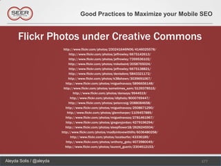 Good Practices to Maximize your Mobile SEO


      Flickr Photos under Creative Commons
                          http://www.flickr.com/photos/23024164@N06/4146025578/
                               http://www.flickr.com/photos/jeffrowley/6675142613/
                               http://www.flickr.com/photos/jeffrowley/7359536102/
                              http://www.flickr.com/photos/mikebaird/2058765024/
                               http://www.flickr.com/photos/jeffrowley/6675138821/
                              http://www.flickr.com/photos/denisdore/5843321172/
                              http://www.flickr.com/photos/k38shawn/3039691067/
                            http://www.flickr.com/photos/miguelnavaza/5896656148/
                          http://www.flickr.com/photos/sometimes_sam/5139378515/
                                  http://www.flickr.com/photos/dansays/9944519/
                                http://www.flickr.com/photos/idlphoto/8000769447/
                              http://www.flickr.com/photos/petercraig/2088084658/
                            http://www.flickr.com/photos/miguelnavaza/2508671290/
                             http://www.flickr.com/photos/glennharper/1109457889/
                            http://www.flickr.com/photos/miguelnavaza/2781461967/
                            http://www.flickr.com/photos/gregoryjordan/4279196294/
                            http://www.flickr.com/photos/sleepflower18/2626245934/
                         http://www.flickr.com/photos/madlyinlovewithlife/6036480258/
                                http://www.flickr.com/photos/localsurfer/43336189/
                            http://www.flickr.com/photos/anthony_goto/4073980049/
                            http://www.flickr.com/photos/laurent_guerin/2304612153/



Aleyda Solis / @aleyda                                                                  177
 