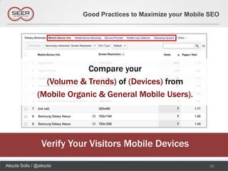 Good Practices to Maximize your Mobile SEO




                            Compare your
                 (Volume & Trends) of (Devices) from
               (Mobile Organic & General Mobile Users).




                 Verify Your Visitors Mobile Devices

Aleyda Solis / @aleyda                                           26
 
