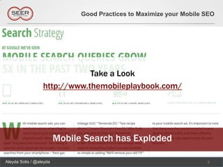 Good Practices to Maximize your Mobile SEO




                              Take a Look
                  http://www.themobileplaybook.com/




                         Mobile Search has Exploded

Aleyda Solis / @aleyda                                                3
 