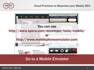 Good Practices to Maximize your Mobile SEO




                        You can use
       http://www.opera.com/developer/tools/mobile/
                             or
            http://www.mobilephoneemulator.com




                         Go to a Mobile Emulator
Aleyda Solis / @aleyda                                              32
 