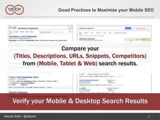 Good Practices to Maximize your Mobile SEO




                           Compare your
       (Titles, Descriptions, URLs, Snippets, Competitors)
           from (Mobile, Tablet & Web) search results.




      Verify your Mobile & Desktop Search Results
Aleyda Solis / @aleyda                                          53
 