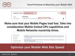 Good Practices to Maximize your Mobile SEO




   Make sure that your Mobile Pages load fast. Take into
    consideration Mobile limited CPU capabilities and
           Mobile Networks round-trip times.




             Optimize your Mobile Web Site Speed
Aleyda Solis / @aleyda                                          86
 