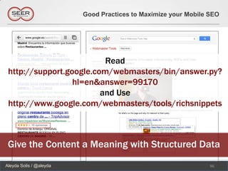 Good Practices to Maximize your Mobile SEO




                          Read
 http://support.google.com/webmasters/bin/answer.py?
                  hl=en&answer=99170
                         and Use
 http://www.google.com/webmasters/tools/richsnippets



 Give the Content a Meaning with Structured Data
Aleyda Solis / @aleyda                                          96
 