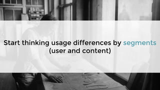 Start thinking usage differences by segments
(user and content)
 