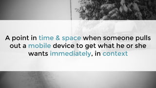 A point in time & space when someone pulls
out a mobile device to get what he or she
wants immediately, in context
 