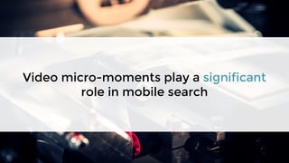 Video micro-moments play a significant
role in mobile search
 
