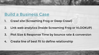 Build a Business Case
1. Crawl site (Screaming Frog or Deep Crawl)
2. Link web analytics (Inside Screaming Frog or VLOOKUP)
3. Plot Size & Response Time by bounce rate & conversion
4. Create line of best fit to define relationship
 
