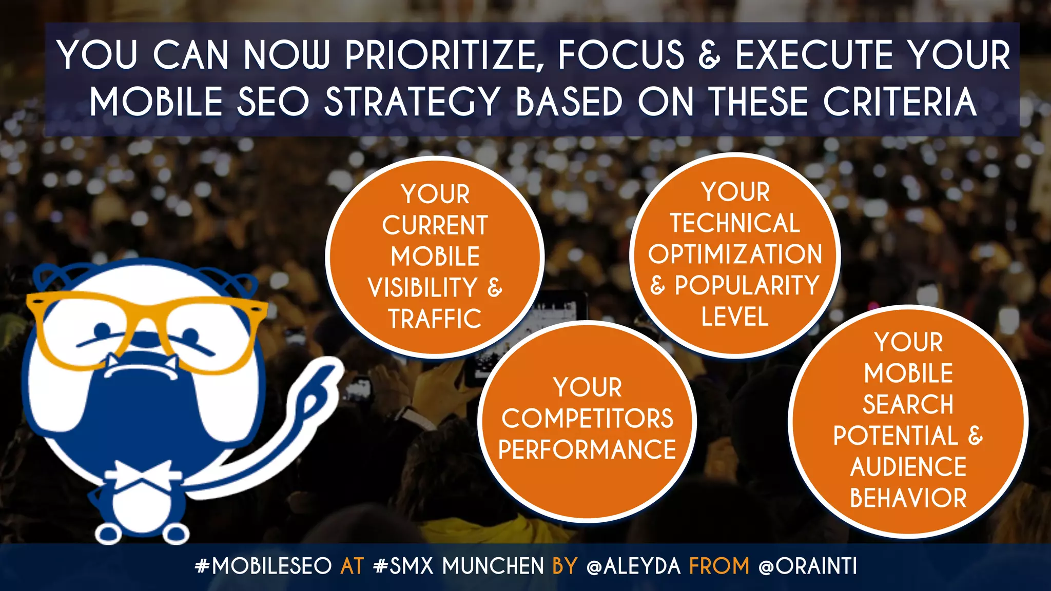 #MOBILESEO AT #SMX MUNCHEN BY @ALEYDA FROM @ORAINTI
YOU CAN NOW PRIORITIZE, FOCUS & EXECUTE YOUR
MOBILE SEO STRATEGY BASED ON THESE CRITERIA
YOUR
CURRENT
MOBILE
VISIBILITY &
TRAFFIC
YOUR
COMPETITORS
PERFORMANCE
YOUR
TECHNICAL
OPTIMIZATION
& POPULARITY
LEVEL
YOUR
MOBILE
SEARCH
POTENTIAL &
AUDIENCE
BEHAVIOR
 