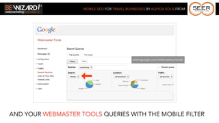 MOBILE SEO FOR TRAVEL BUSINESSES BY ALEYDA SOLIS FROM




                                             www.google.com/webmasters/tools/




AND YOUR WEBMASTER TOOLS QUERIES WITH THE MOBILE FILTER
 