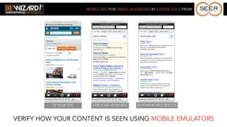 MOBILE SEO FOR TRAVEL BUSINESSES BY ALEYDA SOLIS FROM




          IN YOUR SITE      FOR YOUR KEYWORDS     IN YOUR MOBILE RESULTS



VERIFY HOW YOUR CONTENT IS SEEN USING MOBILE EMULATORS
 