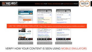 MOBILE SEO FOR TRAVEL BUSINESSES BY ALEYDA SOLIS FROM




  USE THE OPERA MOBILE EMULATOR: http://dev.opera.com/articles/view/opera-mobile-emulator/




                IN YOUR SITE       FOR YOUR KEYWORDS     IN YOUR MOBILE RESULTS



VERIFY HOW YOUR CONTENT IS SEEN USING MOBILE EMULATORS
 