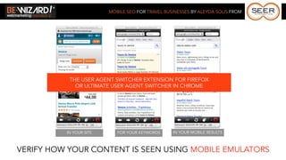 MOBILE SEO FOR TRAVEL BUSINESSES BY ALEYDA SOLIS FROM




           THE USER AGENT SWITCHER EXTENSION FOR FIREFOX
             OR ULTIMATE USER AGENT SWITCHER IN CHROME




          IN YOUR SITE      FOR YOUR KEYWORDS     IN YOUR MOBILE RESULTS



VERIFY HOW YOUR CONTENT IS SEEN USING MOBILE EMULATORS
 