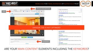MOBILE SEO FOR TRAVEL BUSINESSES BY ALEYDA SOLIS FROM


                       TITLE & DESCRIPTION

URL




                   DANGER! THIS IS NOT OPTIMIZED




                               CONTENT




 ARE YOUR MAIN CONTENT ELEMENTS INCLUDING THE KEYWORDS?
 