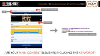 MOBILE SEO FOR TRAVEL BUSINESSES BY ALEYDA SOLIS FROM


                        TITLE & DESCRIPTION
URL




                           CONTENT




                                                        SHOULD BE RELEVANT AND CONCISE




 ARE YOUR MAIN CONTENT ELEMENTS INCLUDING THE KEYWORDS?
 