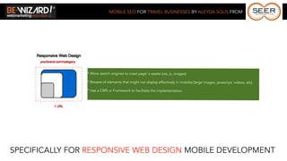 MOBILE SEO FOR TRAVEL BUSINESSES BY ALEYDA SOLIS FROM




                * Allow search engines to crawl page’s assets (css, js, images).

                * Beware of elements that might not display effectively in mobiles (large images, javascript, videos, etc).

                * Use a CMS or Framework to facilitate the implementation.




SPECIFICALLY FOR RESPONSIVE WEB DESIGN MOBILE DEVELOPMENT
 