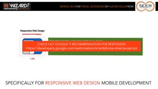MOBILE SEO FOR TRAVEL BUSINESSES BY ALEYDA SOLIS FROM




                        * Allow search engines to crawl page’s assets (css, js, images).
              CHECK OUT GOOGLE’S might not display effectively in mobiles (large images, javascript, videos, etc).
                    * Beware of elements that RECOMMENDATION FOR RESPONSIVE
       https://developers.google.com/webmasters/smartphone-sites/javascript
                     * Use a CMS or Framework to facilitate the implementation.




SPECIFICALLY FOR RESPONSIVE WEB DESIGN MOBILE DEVELOPMENT
 