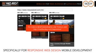 MOBILE SEO FOR TRAVEL BUSINESSES BY ALEYDA SOLIS FROM




               TO CHECK RESPONSIVENESS USE TOOLS LIKE
                    http://mattkersley.com/responsive/




SPECIFICALLY FOR RESPONSIVE WEB DESIGN MOBILE DEVELOPMENT
 