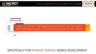 MOBILE SEO FOR TRAVEL BUSINESSES BY ALEYDA SOLIS FROM




      CHECK OUT *GOOGLE’Srespond with different HTML on theFOR URL depending on the user agent requesting the page.
                 Server needs to RECOMMENDATION same DETECTING USER AGENTS

     https://developers.google.com/webmasters/smartphone-sites/redirects
                 * Use the Vary HTTP header “User Agent” to help Googlebot discover your mobile-optimized content faster.




SPECIFICALLY FOR DYNAMIC SERVING MOBILE DEVELOPMENT
 