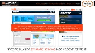 MOBILE SEO FOR TRAVEL BUSINESSES BY ALEYDA SOLIS FROM




       TO CHECK DYNAMIC SERVING USE TOOLS LIKE http://web-sniffer.net/
    AND THE “FETCH AS GOOGLEBOT” OPTION IN GOOGLE WEBMASTER TOOLS




SPECIFICALLY FOR DYNAMIC SERVING MOBILE DEVELOPMENT
 