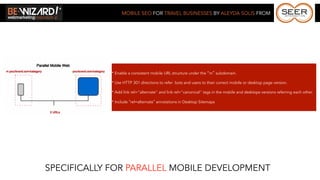 MOBILE SEO FOR TRAVEL BUSINESSES BY ALEYDA SOLIS FROM




             * Enable a consistent mobile URL structure under the “m” subdomain.

             * Use HTTP 301 directions to refer bots and users to their correct mobile or desktop page version.

             * Add link rel="alternate" and link rel="canonical" tags in the mobile and desktops versions referring each other.

             * Include rel=alternate annotations in Desktop Sitemaps




SPECIFICALLY FOR PARALLEL MOBILE DEVELOPMENT
 