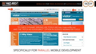 MOBILE SEO FOR TRAVEL BUSINESSES BY ALEYDA SOLIS FROM




   TO CHECK DYNAMIC SERVING USE TOOLS LIKE http://web-sniffer.net/
AND THE “FETCH AS GOOGLEBOT” OPTION IN GOOGLE WEBMASTER TOOLS




SPECIFICALLY FOR PARALLEL MOBILE DEVELOPMENT
 