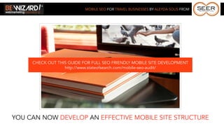 MOBILE SEO FOR TRAVEL BUSINESSES BY ALEYDA SOLIS FROM




     CHECK OUT THIS GUIDE FOR FULL SEO FRIENDLY MOBILE SITE DEVELOPMENT
                  http://www.stateofsearch.com/mobile-seo-audit/




YOU CAN NOW DEVELOP AN EFFECTIVE MOBILE SITE STRUCTURE
 