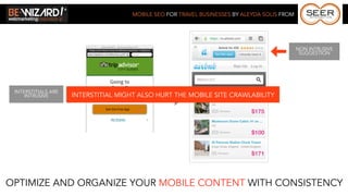 MOBILE SEO FOR TRAVEL BUSINESSES BY ALEYDA SOLIS FROM




                                                                                              NON INTRUSIVE
                                                                                               SUGGESTION




 INTERSTITIALS ARE
     INTRUSIVE       INTERSTITIAL MIGHT ALSO HURT THE MOBILE SITE CRAWLABILITY




OPTIMIZE AND ORGANIZE YOUR MOBILE CONTENT WITH CONSISTENCY
 