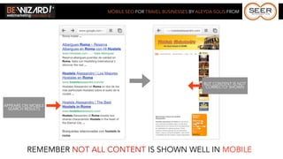 MOBILE SEO FOR TRAVEL BUSINESSES BY ALEYDA SOLIS FROM




                                                                BUT CONTENT IS NOT
                                                                 CORRECTLY SHOWN



APPEARS ON MOBILE
  SEARCH RESULTS




         REMEMBER NOT ALL CONTENT IS SHOWN WELL IN MOBILE
 